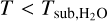 $T < {T_{{\rm{sub,}}{{\rm{H}}_2}{\rm{O}}}}$