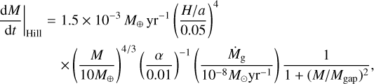 $\matrix{ {{{{\rm{d}}M} \over {{\rm{d}}t}}{|_{{\rm{Hill}}}} = 1.5 \times {{10}^{ - 3}}{M_ \oplus }{\rm{y}}{{\rm{r}}^{ - 1}}{{\left( {{{H/a} \over {0.05}}} \right)}^4}} \hfill \cr {\,\,\,\,\,\,\,\,\,\,\,\,\,\,\,\,\,\,\, \times {{\left( {{M \over {10{M_ \oplus }}}} \right)}^{4/3}}{{\left( {{\alpha \over {0.01}}} \right)}^{ - 1}}\left( {{{{{\dot M}_{\rm{g}}}} \over {{{10}^{ - 8}}{M_ \odot }{\rm{y}}{{\rm{r}}^{ - 1}}}}} \right){1 \over {1 + {{\left( {M/{M_{{\rm{gap}}}}} \right)}^2}}},} \hfill \cr }$