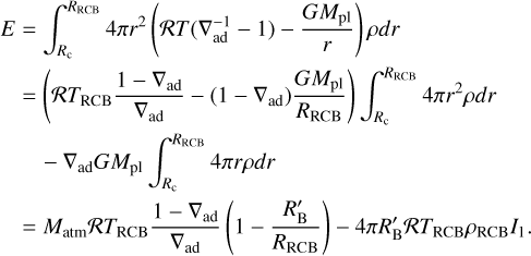 $\eqalign{ & E = \int_{{R_{\rm{c}}}}^{{R_{{\rm{RCB}}}}} 4 \pi {r^2}\left( {{\cal R}T\left( {\nabla _{{\rm{ad}}}^{ - 1} - 1} \right) - {{G{M_{{\rm{pl}}}}} \over r}} \right)\rho dr \cr & = \left( {{\cal R}{T_{{\rm{RCB}}}}{{1 - {\nabla _{{\rm{ad}}}}} \over {{\nabla _{{\rm{ad}}}}}} - \left( {1 - {\nabla _{{\rm{ad}}}}} \right){{G{M_{{\rm{pl}}}}} \over {{R_{{\rm{RCB}}}}}}} \right)\int_{{R_{\rm{c}}}}^{{R_{{\rm{RCB}}}}} 4 \pi {r^2}\rho dr \cr & - {\nabla _{{\rm{ad}}}}G{M_{{\rm{pl}}}}\int_{{R_{\rm{c}}}}^{{R_{{\rm{RCB}}}}} 4 \pi r\rho dr \cr & = {M_{{\rm{atm}}}}{\cal R}{T_{{\rm{RCB}}}}{{1 - {\nabla _{{\rm{ad}}}}} \over {{\nabla _{{\rm{ad}}}}}}\left( {1 - {{R_{\rm{B}}^\prime } \over {{R_{{\rm{RCB}}}}}}} \right) - 4\pi R_{\rm{B}}^\prime {\cal R}{T_{{\rm{RCB}}}}{\rho _{{\rm{RCB}}}}{I_1}. \cr}$