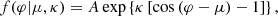 $$ \begin{aligned} f(\varphi | \mu , \kappa ) = A \exp \left\{ \kappa \left[ \cos \left( \varphi - \mu \right) - 1 \right] \right\} , \end{aligned} $$