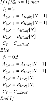 $\eqalign{ & {\rm{ If }}\left( {\zeta /{\zeta _0} > = 1} \right){\rm{ then }} \cr & \,\,\,{f_\zeta } = 2 \cr & {A_{\zeta ,N - 1}} = {A_{High\zeta }}[N - 1] \cr & {B_{\zeta ,N - 1}} = {B_{High\zeta }}[N - 1] \cr & {A_{\zeta ,N}} = {A_{{\rm{High}}\zeta }}[N] \cr & {B_{\zeta ,N}} = {B_{High\zeta }}[N] \cr & {C_\zeta } = {C_{ \bot ,High}}_\zeta \cr & {\rm{ }}Else{\rm{ }} \cr & {f_\zeta } = 0.5 \cr & {A_{\zeta ,N - 1}} = {A_{Low\zeta }}[N - 1] \cr & {B_{\zeta ,N - 1}} = {B_{Low\zeta }}[N - 1] \cr & {A_{\zeta ,N}} = {A_{Low\zeta }}[N] \cr & {B_{\zeta ,N}} = {B_{Low\zeta }}[N] \cr & {C_\zeta } = {C_{ \bot ,{\rm{ Low }}\zeta }} \cr & {\rm{ }}End{\rm{ }}I\,f{\rm{ }} \cr} $