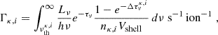 $$ \begin{aligned} \Gamma _{\kappa , i} = \int _{\nu ^{\kappa , i}_{\rm th}}^{\infty } \frac{L_\nu }{h\nu } e^{-\tau _\nu } \frac{1- e^{-\Delta \tau _\nu ^{\kappa , i}}}{n_{\kappa , i} V_{\rm shell}} \, d\nu \;\mathrm{s} ^{-1}\,\mathrm{ion} ^{-1} \;, \end{aligned} $$
