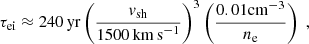$$ \begin{aligned} \tau _{\rm ei} \approx 240\,\mathrm{yr} \left(\frac{v_\mathrm{sh} }{1500\,\mathrm {km\,s} ^{-1}}\right)^3 \left(\frac{0.01 \mathrm{cm} ^{-3}}{n_{\rm e}}\right) \;, \end{aligned} $$