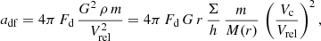 $$ \begin{aligned} a_{\rm df}= 4\pi \, F_{\rm d}\,\frac{G^2\,\rho \,m}{V_{\rm rel}^2} = 4\pi \, F_{\rm d}\,G\,r\,\frac{\Sigma }{h}\, \frac{m}{M(r)}\, \left( \frac{V_{\rm c}}{V_{\rm rel}} \right)^2, \end{aligned} $$