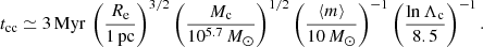 $$ \begin{aligned} t_{\rm cc}\simeq 3 \,\mathrm{Myr}\, \left( \frac{R_{\rm e}}{1\,\mathrm{pc}} \right)^{3/2} \left( \frac{M_{\rm c}}{10^{5.7}\,M_\odot } \right)^{1/2} \left( \frac{\langle m \rangle }{10\,M_\odot } \right)^{-1} \left( \frac{\ln \Lambda _{\rm c}}{8.5} \right)^{-1}. \end{aligned} $$