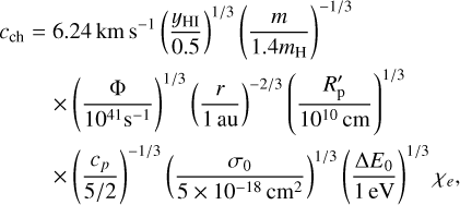 $\eqalign{ & {c_{{\rm{ch}}}} = 6.24{\rm{km}}{{\rm{s}}^{ - 1}}{\left( {{{{y_{{\rm{HI}}}}} \over {0.5}}} \right)^{1/3}}{\left( {{m \over {1.4{m_{\rm{H}}}}}} \right)^{ - 1/3}} \cr & \matrix{ { \times {{\left( {{{\rm{\Phi }} \over {{{10}^{41}}{{\rm{s}}^{ - 1}}}}} \right)}^{1/3}}{{\left( {{r \over {1{\rm{au}}}}} \right)}^{ - 2/3}}{{\left( {{{R_{\rm{p}}^\prime } \over {{{10}^{10}}{\rm{cm}}}}} \right)}^{1/3}}} \cr { \times {{\left( {{{{c_p}} \over {5/2}}} \right)}^{ - 1/3}}{{\left( {{{{\sigma _0}} \over {5 \times {{10}^{ - 18}}{\rm{c}}{{\rm{m}}^2}}}} \right)}^{1/3}}{{\left( {{{{\rm{\Delta }}{E_0}} \over {1{\rm{eV}}}}} \right)}^{1/3}}{\chi _e}} \cr } \cr} $