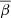 $ \overline{\beta} $
