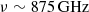 $ \nu\sim 875\, \rm{GHz} $