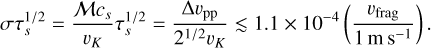 $\[\sigma \tau_s^{1 / 2}=\frac{\mathcal{M} c_s}{v_K} \tau_s^{1 / 2}=\frac{\Delta v_{\mathrm{pp}}}{2^{1 / 2} v_K} \lesssim 1.1 \times 10^{-4}\left(\frac{v_{\mathrm{frag}}}{1 \mathrm{~m} \mathrm{~s}^{-1}}\right) .\]$