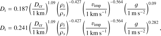 $\eqalign{ &amp; {D_{\rm{i}}} = 0.187{\left( {{{{D_{{\rm{cr}}}}} \over {1{\rm{km}}}}} \right)^{1.09}}{\left( {{{{\rho _i}} \over {{\rho _s}}}} \right)^{ - 0.427}}{\left( {{{{\v _{{\rm{imp}}}}} \over {1{\rm{km}}{{\rm{s}}^{ - 1}}}}} \right)^{ - 0.564}}{\left( {{g \over {1{\rm{m}}{{\rm{s}}^{ - 2}}}}} \right)^{0.09}} \cr &amp; {D_{\rm{i}}} = 0.241{\left( {{{{D_{{\rm{cr}}}}} \over {1{\rm{km}}}}} \right)^{1.09}}{\left( {{{{\rho _i}} \over {{\rho _s}}}} \right)^{ - 0.427}}{\left( {{{{\v _{{\rm{imp}}}}} \over {1{\rm{km}}{{\rm{s}}^{ - 1}}}}} \right)^{ - 0.564}}{\left( {{g \over {1{\rm{m}}{{\rm{s}}^{ - 2}}}}} \right)^{0.282}}, \cr}$