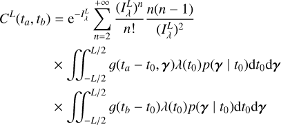 $\eqalign{ & {C^L}\left( {{t_a},{t_b}} \right) = {{\rm{e}}^{ - I_\lambda ^L}}\sum\limits_{n = 2}^{ + \infty } {{{{{\left( {I_\lambda ^L} \right)}^n}} \over {n!}}} {{n(n - 1)} \over {{{\left( {I_\lambda ^L} \right)}^2}}} \cr & \,\,\,\,\,\,\,\,\,\,\,\,\,\,\,\,\,\,\,\,\,\matrix{ { \times \mathop \int\!\!\!\int \nolimits^ _{ - L/2}^{L/2}\left( {{t_a} - {t_0},{\bf{\gamma }}} \right)\lambda \left( {{t_0}} \right)p\left( {{\bf{\gamma }}\mid {t_0}} \right){\rm{d}}{t_0}{\rm{d}}{\bf{\gamma }}} \cr { \times \mathop \int\!\!\!\int \nolimits^ _{ - L/2}^{L/2}\left( {{t_b} - {t_0}} \right)\lambda \left( {{t_0}} \right)p\left( {{\bf{\gamma }}\mid {t_0}} \right){\rm{d}}{t_0}{\rm{d}}{\bf{\gamma }}} \cr } \cr} $