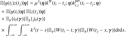 $\matrix{ {} \hfill & {\left\{ {y\left( {{t_i}} \right)z\left( {{t_j}} \right)\mid {\bf{\eta }}} \right\} = {\mu ^\lambda }({\bf{\eta }}){k^W}\left( {{t_i} - {t_j};{\bf{\eta }}} \right)k_{i,j}^{per}\left( {{t_i} - {t_j};{\bf{\eta }}} \right)} \hfill \cr {} \hfill & { + \left\{ {y\left( {{t_i}} \right)\mid {\bf{\eta }}} \right\}\left\{ {z\left( {{t_j}} \right)\mid {\bf{\eta }}} \right\}} \hfill \cr {} \hfill & { + {_{\bf{\gamma }}}\left\{ {{i_0}({\bf{\gamma }})} \right\}{_{\bf{\gamma }}}\left\{ {{j_0}({\bf{\gamma }})} \right\}} \hfill \cr {} \hfill & { \times \int_{ - \infty }^{ + \infty } {\int_{ - \infty }^{ + \infty } {{k^\lambda }} } (t - s){_{\bf{\gamma }}}\left\{ {W\left( {{t_i} - t,{\bf{\gamma }}} \right)} \right\}{_{\bf{\gamma }}}\left\{ {W\left( {{t_j} - s,{\bf{\gamma }}} \right)} \right\}{\rm{d}}t{\rm{d}}s.} \hfill \cr } $