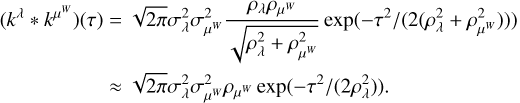 $\eqalign{ & \left( {{k^\lambda } * {k^{{\mu ^w}}}} \right)(\tau ) = \sqrt {2\pi } \sigma _\lambda ^2\sigma _{{\mu ^W}}^2{{{\rho _\lambda }{\rho _{{\mu ^W}}}} \over {\sqrt {\rho _\lambda ^2 + \rho _{{\mu ^W}}^2} }}\exp \left( { - {\tau ^2}/\left( {2\left( {\rho _\lambda ^2 + \rho _{{\mu ^w}}^2} \right)} \right)} \right) \cr & \,\,\,\,\,\,\,\,\,\,\,\,\,\,\,\,\,\,\,\,\,\,\,\,\,\,\,\,\,\,\, \approx \sqrt {2\pi } \sigma _\lambda ^2\sigma _{{\mu ^w}}^2{\rho _{{\mu ^w}}}\exp \left( { - {\tau ^2}/\left( {2\rho _\lambda ^2} \right)} \right). \cr} $