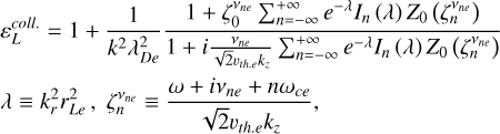 $\eqalign{ & \varepsilon _L^{coll{\rm{. }}.} = 1 + {1 \over {{k^2}\lambda _{De}^2}}{{1 + \zeta _0^{{v_{ne}}}\sum\limits_{n = - \infty }^{ + \infty } {{e^{ - \lambda }}} {I_n}(\lambda ){Z_0}\left( {\zeta _n^{{V_{ne}}}} \right)} \over {1 + i{{{v_{ne}}} \over {\sqrt 2 {v_{the}}{k_z}}}\sum\limits_{n = - \infty }^{ + \infty } {{e^{ - \lambda }}} {I_n}(\lambda ){Z_0}\left( {\zeta _n^{{V_{ne}}}} \right)}} \cr & \,\,\,\,\,\,\,\lambda \equiv k_r^2r_{Le}^2,\zeta _n^{{v_{ne}}} \equiv {{\omega + i{v_{ne}} + n{\omega _{ce}}} \over {\sqrt 2 {v_{th.e}}{k_z}}}, \cr} $