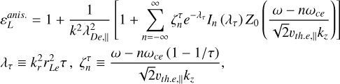 $\eqalign{ & \varepsilon _L^{anis.{\rm{ }}} = 1 + {1 \over {{k^2}\lambda _{De,}^2}}\left[ {1 + \sum\limits_{n = - \infty }^\infty {\zeta _n^\tau } {e^{ - {\lambda _\tau }}}{I_n}\left( {{\lambda _\tau }} \right){Z_0}\left( {{{\omega - n{\omega _{ce}}} \over {\sqrt 2 {v_{th.e,}}{k_}}}} \right)} \right] \cr & {\lambda _\tau } \equiv k_r^2r_{Le}^2\tau ,\zeta _n^\tau \equiv {{\omega - n{\omega _{ce}}(1 - 1/\tau )} \over {\sqrt 2 {\upsilon _{{\rm{the}}{\rm{. }}}}{k_}}}, \cr} $