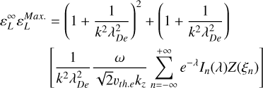 $\eqalign{ & \varepsilon _L^\infty \varepsilon _L^{{\rm{Max}}{\rm{. }}} = {\left( {1 + {1 \over {{k^2}\lambda _{De}^2}}} \right)^2} + \left( {1 + {1 \over {{k^2}\lambda _{De}^2}}} \right) \cr & \left[ {{1 \over {{k^2}\lambda _{De}^2}}{\omega \over {\sqrt 2 {\upsilon _{th.e}}{k_}}}\sum\limits_{n = - \infty }^{ + \infty } {{e^{ - \lambda }}} {I_n}(\lambda )Z\left( {{\xi _n}} \right)} \right] \cr} $
