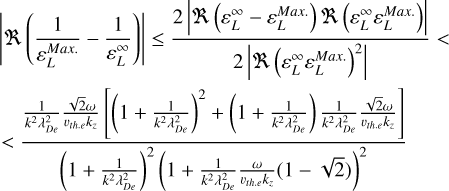 $\eqalign{ & \left| {\Re \left( {{1 \over {\varepsilon _L^{Max.}}} - {1 \over {\varepsilon _L^\infty }}} \right)} \right| \le {{2\left| {\Re \left( {\varepsilon _L^\infty - \varepsilon _L^{Max.}} \right)\Re \left( {\varepsilon _L^\infty \varepsilon _L^{{\rm{Max}}{\rm{. }}}} \right)} \right|} \over {2\left| {\Re {{\left( {\varepsilon _L^\infty \varepsilon _L^{Max.}} \right)}^2}} \right|}} < \cr & < {{{1 \over {{k^2}\lambda _{{D_e}}^2}}{{\sqrt 2 \omega } \over {{\upsilon _{th.e}}{k_}}}\left[ {{{\left( {1 + {1 \over {{k^2}\lambda _{De}^2}}} \right)}^2} + \left( {1 + {1 \over {{k^2}\lambda _{De}^2}}} \right){1 \over {{k^2}\lambda _{{D_e}}^2}}{{\sqrt 2 \omega } \over {{\upsilon _{th.e}}{k_}}}} \right.} \over {{{\left( {1 + {1 \over {{k^2}\lambda _{{D_e}}^2}}} \right)}^2}{{\left( {1 + {1 \over {{k^2}\lambda _{{D_e}}^2}}{\omega \over {{\upsilon _{th.e}}{k_}}}(1 - \sqrt 2 )} \right)}^2}}} \cr} $