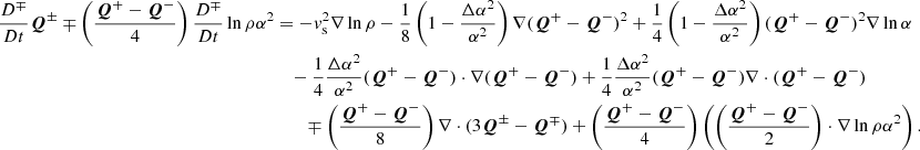 $$ \begin{aligned} \frac{D^\mp }{Dt}\boldsymbol{Q}^\pm \mp \left(\frac{\boldsymbol{Q}^+-\boldsymbol{Q}^-}{4}\right)\frac{D^\mp }{Dt}\ln {\rho \alpha ^2}&=-{ v}_{\rm s}^2 \nabla \ln {\rho } - \frac{1}{8} \left(1-\frac{\Delta \alpha ^2}{\alpha ^2}\right)\nabla (\boldsymbol{Q}^+-\boldsymbol{Q}^-)^2 + \frac{1}{4}\left(1-\frac{\Delta \alpha ^2}{\alpha ^2}\right)(\boldsymbol{Q}^+-\boldsymbol{Q}^-)^2\nabla \ln {\alpha } \nonumber \\&\quad -\frac{1}{4}\frac{\Delta \alpha ^2}{\alpha ^2} (\boldsymbol{Q}^+-\boldsymbol{Q}^-)\cdot \nabla (\boldsymbol{Q}^+-\boldsymbol{Q}^-) + \frac{1}{4}\frac{\Delta \alpha ^2}{\alpha ^2} (\boldsymbol{Q}^+-\boldsymbol{Q}^-) \nabla \cdot (\boldsymbol{Q}^+-\boldsymbol{Q}^-) \nonumber \\&\qquad \mp \left(\frac{\boldsymbol{Q}^+-\boldsymbol{Q}^-}{8}\right) \nabla \cdot (3\boldsymbol{Q}^\pm -\boldsymbol{Q}^\mp ) + \left(\frac{\boldsymbol{Q}^+-\boldsymbol{Q}^-}{4}\right) \left(\left(\frac{\boldsymbol{Q}^+-\boldsymbol{Q}^-}{2}\right)\cdot \nabla \ln {\rho \alpha ^2}\right). \end{aligned} $$
