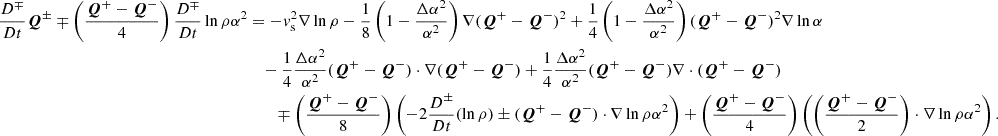 $$ \begin{aligned} \frac{D^\mp }{Dt}\boldsymbol{Q}^\pm \mp \left(\frac{\boldsymbol{Q}^+-\boldsymbol{Q}^-}{4}\right)\frac{D^\mp }{Dt}\ln {\rho \alpha ^2}&=-{ v}_{\rm s}^2 \nabla \ln {\rho } - \frac{1}{8} \left(1-\frac{\Delta \alpha ^2}{\alpha ^2}\right)\nabla (\boldsymbol{Q}^+-\boldsymbol{Q}^-)^2 + \frac{1}{4}\left(1-\frac{\Delta \alpha ^2}{\alpha ^2}\right)(\boldsymbol{Q}^+-\boldsymbol{Q}^-)^2\nabla \ln {\alpha } \nonumber \\&\quad -\frac{1}{4}\frac{\Delta \alpha ^2}{\alpha ^2} (\boldsymbol{Q}^+-\boldsymbol{Q}^-)\cdot \nabla (\boldsymbol{Q}^+-\boldsymbol{Q}^-) + \frac{1}{4}\frac{\Delta \alpha ^2}{\alpha ^2} (\boldsymbol{Q}^+-\boldsymbol{Q}^-) \nabla \cdot (\boldsymbol{Q}^+-\boldsymbol{Q}^-) \nonumber \\&\qquad \mp \left(\frac{\boldsymbol{Q}^+-\boldsymbol{Q}^-}{8}\right) \left(-2 \frac{D^\pm }{Dt} (\ln {\rho }) \pm (\boldsymbol{Q}^+-\boldsymbol{Q}^-)\cdot \nabla \ln {\rho \alpha ^2}\right) + \left(\frac{\boldsymbol{Q}^+-\boldsymbol{Q}^-}{4}\right) \left(\left(\frac{\boldsymbol{Q}^+-\boldsymbol{Q}^-}{2}\right)\cdot \nabla \ln {\rho \alpha ^2}\right). \end{aligned} $$