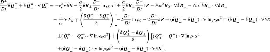 $$ \begin{aligned} \frac{D^\mp }{Dt} \boldsymbol{\delta Q}^\pm _\perp + \boldsymbol{\delta Q}^\mp _\perp \cdot \nabla \boldsymbol{Q}^\pm _0&= -{ v}_{\rm s}^2 \nabla \delta R \pm \frac{\alpha }{2} \boldsymbol{\delta B}_\perp \frac{D^\mp }{Dt} \ln {\rho _0\alpha ^2} \pm \frac{\alpha }{2} \boldsymbol{\delta B}_\perp \frac{D^\mp }{Dt} \delta R -\Delta \alpha ^2 \boldsymbol{B}_0 \cdot \nabla \boldsymbol{\delta B}_\perp - \Delta \alpha ^2 \boldsymbol{\delta B}_\perp \cdot \nabla \boldsymbol{\delta B}_\perp \nonumber \\&\quad - \frac{1}{\rho _0}\nabla P_{\rm w} \mp \left(\frac{\boldsymbol{\delta Q}^+_\perp - \boldsymbol{\delta Q}^-_\perp }{8}\right)\left[ -2 \frac{D^\mp }{Dt} \ln {\rho _0} - 2 \frac{D^\mp }{Dt} \delta R \pm (\boldsymbol{\delta Q}^+_\perp - \boldsymbol{\delta Q}^-_\perp )\cdot \nabla \ln {\rho _0\alpha ^2} \mp (\boldsymbol{\delta Q}^+_\perp - \boldsymbol{\delta Q}^-_\perp )\cdot \nabla \delta R\right. \nonumber \\&\qquad \left. \pm (\boldsymbol{Q}^+_0-\boldsymbol{Q}^-_0)\cdot \nabla \ln {\rho _0\alpha ^2}\right]+\left(\frac{\boldsymbol{\delta Q}^+_\perp - \boldsymbol{\delta Q}^-_\perp }{8}\right) \left[(\boldsymbol{Q}^+_0-\boldsymbol{Q}^-_0)\cdot \nabla \ln {\rho _0\alpha ^2} \right.\nonumber \\&\left.\qquad + (\boldsymbol{\delta Q}^+_\perp - \boldsymbol{\delta Q}^-_\perp )\cdot \nabla \ln {\rho _0\alpha ^2} + (\boldsymbol{\delta Q}^+_\perp - \boldsymbol{\delta Q}^-_\perp )\cdot \nabla \delta R\right], \end{aligned} $$