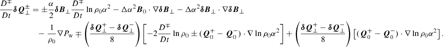 $$ \begin{aligned} \frac{D^\mp }{Dt} \boldsymbol{\delta Q}^\pm _\perp&= \pm \frac{\alpha }{2} \boldsymbol{\delta B}_\perp \frac{D^\mp }{Dt} \ln {\rho _0\alpha ^2} -\Delta \alpha ^2 \boldsymbol{B}_0 \cdot \nabla \boldsymbol{\delta B}_\perp - \Delta \alpha ^2 \boldsymbol{\delta B}_\perp \cdot \nabla \boldsymbol{\delta B}_\perp \nonumber \\&\quad - \frac{1}{\rho _0}\nabla P_{\rm w} \mp \left(\frac{\boldsymbol{\delta Q}^+_\perp - \boldsymbol{\delta Q}^-_\perp }{8}\right)\left[ -2 \frac{D^\mp }{Dt} \ln {\rho _0} \pm (\boldsymbol{Q}^+_0-\boldsymbol{Q}^-_0)\cdot \nabla \ln {\rho _0\alpha ^2}\right] +\left(\frac{\boldsymbol{\delta Q}^+_\perp - \boldsymbol{\delta Q}^-_\perp }{8}\right) \left[(\boldsymbol{Q}^+_0-\boldsymbol{Q}^-_0)\cdot \nabla \ln {\rho _0\alpha ^2}\right]. \end{aligned} $$