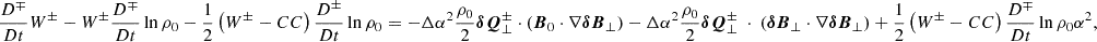 $$ \begin{aligned} \frac{D^\mp }{Dt} W^\pm - W^\pm \frac{D^\mp }{Dt}\ln {\rho _0} -\frac{1}{2} \left(W^\pm - CC\right) \frac{D^\pm }{Dt}\ln {\rho _0}= -\Delta \alpha ^2 \frac{\rho _0}{2} \boldsymbol{\delta Q}^\pm _\perp \cdot \left(\boldsymbol{B}_0 \cdot \nabla \boldsymbol{\delta B}_\perp \right) - \Delta \alpha ^2 \frac{\rho _0}{2}\boldsymbol{\delta Q}^\pm _\perp \ \cdot \ \left(\boldsymbol{\delta B}_\perp \cdot \nabla \boldsymbol{\delta B}_\perp \right) +\frac{1}{2} \left(W^\pm -CC\right) \frac{D^\mp }{Dt}\ln {\rho _0\alpha ^2}, \end{aligned} $$