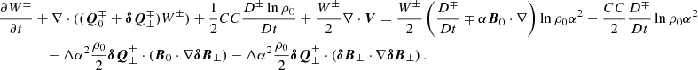 $$ \begin{aligned} \frac{\partial W^\pm }{\partial t}&+ \nabla \cdot ((\boldsymbol{Q}^\mp _0+\boldsymbol{\delta Q}^\mp _\perp )W^\pm ) + \frac{1}{2} CC \frac{D^\pm \ln {\rho _0}}{Dt} + \frac{W^\pm }{2} \nabla \cdot \boldsymbol{V} = \frac{W^\pm }{2} \left(\frac{D^\mp }{Dt} \mp \alpha \boldsymbol{B}_0\cdot \nabla \right) \ln {\rho _0\alpha ^2} - \frac{CC}{2} \frac{D^\mp }{Dt}\ln {\rho _0\alpha ^2} \nonumber \\&\quad -\Delta \alpha ^2 \frac{\rho _0}{2} \boldsymbol{\delta Q}^\pm _\perp \cdot \left(\boldsymbol{B}_0 \cdot \nabla \boldsymbol{\delta B}_\perp \right) - \Delta \alpha ^2 \frac{\rho _0}{2}\boldsymbol{\delta Q}^\pm _\perp \cdot \left(\boldsymbol{\delta B}_\perp \cdot \nabla \boldsymbol{\delta B}_\perp \right). \end{aligned} $$