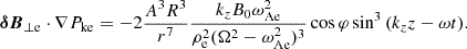 $$ \begin{aligned} \boldsymbol{\delta B}_{\perp \mathrm{e} }\cdot \nabla P_{\rm ke} = -2\frac{A^3R^3}{r^7} \frac{k_z B_0 \omega _{\rm Ae}^2}{\rho _{\rm e}^2(\Omega ^2-\omega _{\rm Ae}^2)^3}\cos {\varphi } \sin ^3{(k_zz-\omega t)}. \end{aligned} $$