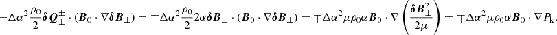 $$ \begin{aligned} -\Delta \alpha ^2 \frac{\rho _0}{2} \boldsymbol{\delta Q}^\pm _\perp \cdot \left({\boldsymbol{B}}_0 \cdot \nabla {\boldsymbol{\delta B}}_\perp \right)= \mp \Delta \alpha ^2 \frac{\rho _0}{2} 2\alpha \boldsymbol{\delta B}_\perp \cdot \left({\boldsymbol{B}}_0 \cdot \nabla {\boldsymbol{\delta B}}_\perp \right) = \mp \Delta \alpha ^2 \mu \rho _0 \alpha \boldsymbol{B}_0 \cdot \nabla \left(\frac{{\boldsymbol{\delta B}}_\perp ^2}{2\mu }\right) = \mp \Delta \alpha ^2 \mu \rho _0 \alpha {\boldsymbol{B}}_0 \cdot \nabla P_{\rm k}. \end{aligned} $$