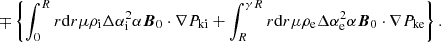 $$ \begin{aligned} \mp \left\{ \int _0^R r\mathrm{d}r \mu \rho _{\rm i}\Delta \alpha _{\rm i}^2 \alpha \boldsymbol{B}_0\cdot \nabla P_{\rm ki} + \int _R^{\gamma R} r\mathrm{d}r \mu \rho _{\rm e}\Delta \alpha _{\rm e}^2 \alpha \boldsymbol{B}_0\cdot \nabla P_{\rm ke}\right\} . \end{aligned} $$