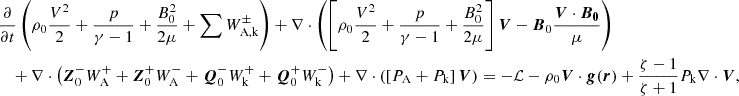 $$ \begin{aligned}&\frac{\partial }{\partial t}\left(\rho _0 \frac{V^2}{2}+\frac{p}{\gamma -1}+\frac{B_0^2}{2\mu }+\sum W_{\rm A,k}^\pm \right)+\nabla \cdot \left(\left[\rho _0\frac{V^2}{2}+\frac{p}{\gamma -1}+\frac{B_0^2}{2\mu }\right]\boldsymbol{V}-\boldsymbol{B}_0\frac{\boldsymbol{V}\cdot \boldsymbol{B_0}}{\mu }\right) \nonumber \\&\quad + \nabla \cdot \left(\boldsymbol{Z}_0^-W^+_{\rm A}+\boldsymbol{Z}_0^+W^-_{\rm A}+\boldsymbol{Q}_0^-W^+_\mathrm{k} +\boldsymbol{Q}_0^+W^-_{\rm k}\right)+\nabla \cdot \left(\left[P_{\rm A}+ P_{\rm k}\right]\boldsymbol{V}\right) =-\mathcal{L} - \rho _0\boldsymbol{V}\cdot \boldsymbol{g}(\boldsymbol{r})+ \frac{\zeta -1}{\zeta +1}P_{\rm k}\nabla \cdot \boldsymbol{V}, \end{aligned} $$