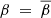 $ \beta~=~\overline{\beta} $