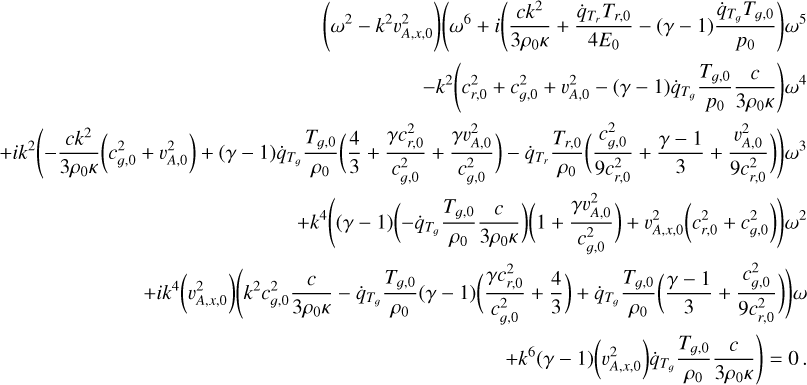 $\eqalign{ & \left( {{\omega ^2} - {k^2}\upsilon _{A,x,0}^2} \right)\left( {{\omega ^6} + i\left( {{{c{k^2}} \over {3{\rho _0}\kappa }} + {{{{\dot q}_{{T_r}}}{T_{r,0}}} \over {4{E_0}}} - (\gamma - 1){{{{\dot q}_{{T_}}}{T_{,0}}} \over {{p_0}}}} \right){\omega ^5}} \right. \cr & - {k^2}\left( {c_{r,0}^2 + c_{,0}^2 + \upsilon _{A,0}^2 - (\gamma - 1){{\dot q}_{{T_}}}{{{T_{,0}}} \over {{p_0}}}{c \over {3{\rho _0}\kappa }}} \right){\omega ^4} \cr & + i{k^2}\left( { - {{c{k^2}} \over {3{\rho _0}K}}\left( {c_{,0}^2 + \upsilon _{A,0}^2} \right) + (\gamma - 1){{\dot q}_{{T_}}}{{{T_{,0}}} \over {{\rho _0}}}\left( {{4 \over 3} + {{\gamma c_{r,0}^2} \over {c_{,0}^2}} + {{\gamma \upsilon _{A,0}^2} \over {c_{,0}^2}}} \right) - {{\dot q}_{{T_r}}}{{{T_{r,0}}} \over {{\rho _0}}}\left( {{{c_{,0}^2} \over {9c_{r,0}^2}} + {{\gamma - 1} \over 3} + {{\upsilon _{A,0}^2} \over {9c_{r,0}^2}}} \right)} \right){\omega ^3} \cr & + {k^4}\left( {(\gamma - 1)\left( { - {{\dot q}_{{T_}}}{{{T_{,0}}} \over {{\rho _0}}}{c \over {3{\rho _0}\kappa }}} \right)\left( {1 + {{\gamma \upsilon _{A,0}^2} \over {c_{g,0}^2}}} \right) + \upsilon _{A,x,0}^2\left( {c_{r,0}^2 + c_{,0}^2} \right)} \right){\omega ^2} \cr & + i{k^4}\left( {\upsilon _{A,x,0}^2} \right)\left( {{k^2}c_{,0}^2{c \over {3{\rho _0}\kappa }} - {{\dot q}_{{T_}}}{{{T_{,0}}} \over {{\rho _0}}}(\gamma - 1)\left( {{{\gamma c_{r,0}^2} \over {c_{,0}^2}} + {4 \over 3}} \right) + {{\dot q}_{{T_}}}{{{T_{,0}}} \over {{\rho _0}}}\left( {{{\gamma - 1} \over 3} + {{c_{,0}^2} \over {9c_{r,0}^2}}} \right)} \right)\omega \cr & \left. { + {k^6}(\gamma - 1)\left( {\upsilon _{A,x,0}^2} \right){{\dot q}_{{T_}}}{{{T_{,0}}} \over {{\rho _0}}}{c \over {3{\rho _0}\kappa }}} \right) = 0. \cr} $