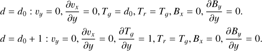 $\eqalign{ & d = {d_0}:{\upsilon _y} = 0,{{\partial {\upsilon _x}} \over {\partial y}} = 0,{T_g} = {d_0},{T_r} = {T_g},{B_x} = 0,{{\partial {B_y}} \over {\partial y}} = 0. \cr & d = {d_0} + 1:{\upsilon _y} = 0,{{\partial {\upsilon _x}} \over {\partial y}} = 0,{{\partial {T_g}} \over {\partial y}} = 1,{T_r} = {T_g},{B_x} = 0,{{\partial {B_y}} \over {\partial y}} = 0. \cr} $