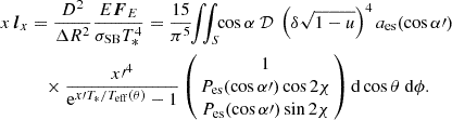 $$ \begin{aligned}x\, {\boldsymbol {l}}_x &= \frac {D^2}{\Delta R^2} \frac {E{\boldsymbol {F}}_E}{\sigma _{\rm SB}T_{*}^4} = \frac {15}{\pi ^5} \!\!\iint _S\!\! \cos \alpha \ {\cal {{D}}} \ \left (\delta \sqrt {1-u}\right )^4 a_{\rm es}(\cos \alpha {\prime}) \\ &\quad \times \frac {x{\prime}^4}{{\rm e}^{x{\prime}T_{*}/T_{\rm eff}(\theta )}-1} \left (\!\!\begin {array}{c} 1 \\ P_{\rm es}(\cos \alpha {\prime})\cos 2\chi \\ P_{\rm es}(\cos \alpha {\prime}) \sin 2\chi \end {array} \!\!\right ) {{\rm d}}\cos \theta \ {{\rm d}}\phi . \end{aligned}$$