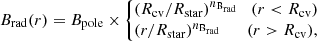 $$ \begin{aligned} B_\mathrm{rad} (r) = B_\mathrm{pole} \times \left\{ \!\!\! \begin{array}{l} (R_\mathrm{cv} /R_\mathrm{star} )^{n_{\mathrm{B} _{\rm rad}}} \quad (r < R_\mathrm{cv} ) \\ (r/R_\mathrm{star} )^{n_{\mathrm{B} _{\rm rad}}} \quad \quad (r>R_\mathrm{cv} ), \end{array}\right. \end{aligned} $$