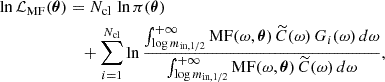 $$ \begin{aligned} \ln \mathcal{L} _{\rm MF}(\boldsymbol{\theta })&=N_{\rm cl}\,\ln \pi (\boldsymbol{\theta })\nonumber \\&\quad +\sum _{i=1}^{N_{\rm cl}}\ln \frac{\int _{\log m_{\mathrm{in},1/2}}^{+\infty }\mathrm{MF}(\omega ,\boldsymbol{\theta })\,\widetilde{C}(\omega )\,G_i(\omega )\,d\omega }{\int _{\log m_{\mathrm{in},1/2}}^{+\infty }\mathrm{MF}(\omega ,\boldsymbol{\theta })\,\widetilde{C}(\omega )\,d\omega }, \end{aligned} $$