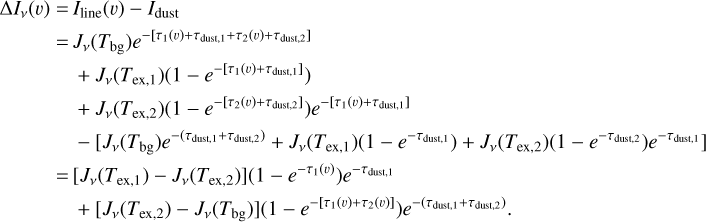 $\eqalign{ & \Delta {I_v}(\v ) = {I_{{\rm{line }}}}(\v ) - {I_{{\rm{dust }}}} \cr & \,\,\,\,\,\,\,\,\,\,\,\,\,\, = {J_v}\left( {{T_{{\rm{bg}}}}} \right){e^{ - \left[ {{\tau _1}(v) + {\tau _{{\rm{duss }},1}} + {\tau _2}(\v ) + {\tau _{{\rm{dust }},2}}} \right]}} \cr & \,\,\,\,\,\,\,\,\,\,\,\,\, + {J_v}\left( {{T_{{\rm{ex}},1}}} \right)\left( {1 - {e^{ - \left[ {{\tau _1}(\v ) + {\tau _{{\rm{dust }},1}}} \right]}}} \right) \cr & \,\,\,\,\,\,\,\,\,\,\,\, + {J_v}\left( {{T_{{\rm{ex}},2}}} \right)\left( {1 - {e^{ - \left[ {{\tau _2}(\v ) + {\tau _{{\rm{dust }},2]}}} \right)}}} \right){e^{ - \left[ {{\tau _1}(\v ) + {\tau _{{\rm{dust }},1}}} \right]}} \cr & \,\,\,\,\,\,\,\,\,\,\, - \left[ {{J_v}\left( {{T_{{\rm{bg}}}}} \right){e^{ - \left( {{\tau _{{\rm{dust }},1}} + {\tau _{{\rm{dus }},2)}}} \right)}} + {J_v}\left( {{T_{{\rm{ex}},1}}} \right)\left( {1 - {e^{\left. { - {\tau _{{\rm{dust }},1}}} \right)}}} \right) + {J_v}\left( {{T_{{\rm{ex}},2}}} \right)\left( {1 - {e^{ - {\tau _{{\rm{dust }},2}}}}} \right){e^{\left. { - {\tau _{{\rm{dust }},1}}} \right]}}} \right. \cr & \,\,\,\,\,\,\,\,\,\, = \left[ {{J_v}\left( {{T_{{\rm{ex}},1}}} \right) - {J_v}\left( {{T_{{\rm{ex}},2}}} \right)} \right]\left( {1 - {e^{ - {\tau _1}(\v )}}} \right){e^{ - {\tau _{{\rm{dus }},1}}}} \cr & \,\,\,\,\,\,\,\,\,\, + \left[ {{J_v}\left( {{T_{{\rm{ex}},2}}} \right) - {J_v}\left( {{T_{{\rm{bg}}}}} \right)} \right]\left( {1 - {e^{ - \left[ {{\tau _1}(\v ) + {\tau _2}(\v )} \right]}}} \right){e^{ - \left( {{\tau _{{\rm{dust }},1}} + {\tau _{{\rm{dust }},2}}} \right)}}. \cr} $