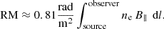 $$ \begin{aligned} \text{ RM}\approx 0.81 \frac{\mathrm{rad} }{\mathrm{m} ^2}\int^{\text{observer}}_{\text{source}} n_{\rm e} \,B_\parallel \, \text{ d}l. \end{aligned} $$