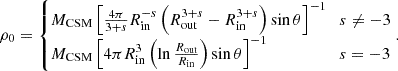 $$ \rho _0= \begin {cases}{M_{\mathrm {CSM}}}\left [\frac {4\pi } {3+s} R_{\mathrm {in}} ^{-s} \left (R_{\mathrm {out}} ^{3+s}- R_{\mathrm {in}} ^{3+s}\right )\sin \theta \right ]^{-1} & s \neq -3 \\ {M_{\mathrm {CSM}}}\left [4\pi R_{\mathrm {in}} ^3\left (\ln \frac {{R_{\mathrm {out}}}}{{R_{\mathrm {in}}}}\right )\sin \theta \right ]^{-1} & s = -3 \\ \end {cases}. $$