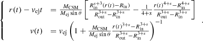 $$ \left\{ \begin {array}{rl}r(t)-{v_{\mathrm {ej}}}t &= \frac {{M_{\mathrm {CSM}}}}{{M_{\mathrm {ej}}}\sin \theta }\left [\frac { R_{\mathrm {in}} ^ {s+3}(r(t)-{R_{\mathrm {in}}})}{ R_{\mathrm {out}} ^{3+s}- R_{\mathrm {in}} ^ {3+s}}-\frac {1}{4+s}\frac {r(t)^ {4+s}- R_{\mathrm {in}} ^{4+s}}{ R_{\mathrm {out}} ^{3+s}- R_{\mathrm {in}} ^ {3+s}}\right ] \\ v(t) &= {v_{\mathrm {ej}}}\left (1+\frac {{M_{\mathrm {CSM}}}}{{M_{\mathrm {ej}}}\sin \theta }\frac {r(t)^{3+s}- R_{\mathrm {in}} ^{3+s}}{ R_{\mathrm {out}} ^{3+s}- R_{\mathrm {in}} ^{3+s}}\right )^{-1} \end {array}\right .. $$