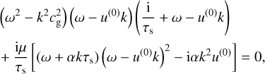 $\begin{align*}& \left(\omega^{2}-k^{2} c_{\mathrm{g}}^{2}\right)\left(\omega-u^{(0)} k\right)\left(\frac{\mathrm{i}}{\tau_{\mathrm{s}}}+\omega-u^{(0)} k\right) \\ & +\frac{\mathrm{i} \mu}{\tau_{\mathrm{s}}}\left[\left(\omega+\alpha k \tau_{\mathrm{s}}\right)\left(\omega-u^{(0)} k\right)^{2}-\mathrm{i} \alpha k^{2} u^{(0)}\right]=0, \end{align*} $