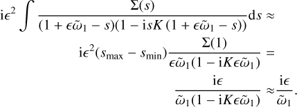 $\begin{align*} \mathrm{i} \epsilon^{2} \int \frac{\Sigma(s)}{\left(1+\epsilon \tilde{\omega}_{1}-s\right)\left(1-\mathrm{i} s K\left(1+\epsilon \tilde{\omega}_{1}-s\right)\right)} \mathrm{d} s & \approx \\ \mathrm{i} \epsilon^{2}\left(s_{\max}-s_{\min}\right) \frac{\Sigma(1)}{\epsilon \tilde{\omega}_{1}\left(1-\mathrm{i} K \epsilon \tilde{\omega}_{1}\right)} & = \\ \frac{\mathrm{i} \epsilon}{\tilde{\omega}_{1}\left(1-\mathrm{i} K \epsilon \tilde{\omega}_{1}\right)} & \approx \frac{\mathrm{i} \epsilon}{\tilde{\omega}_{1}}.\end{align*} $