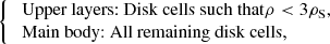 $$ \begin{aligned} {\left\{ \begin{array}{ll} \text{ Upper} \text{ layers:} \text{ Disk} \text{ cells} \text{ such} \text{ that} \rho < 3\rho _{\mathrm{S} },&\\ \text{ Main} \text{ body:} \text{ All} \text{ remaining} \text{ disk} \text{ cells} , \end{array}\right.} \end{aligned} $$