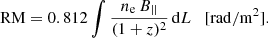 $$ \begin{aligned} \mathrm{RM} = 0.812 \int \frac{n_{\rm e}\,B_{||}}{(1+z)^2}\,\mathrm{d}L \quad [\mathrm{rad/m}^{2}]. \end{aligned} $$
