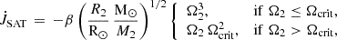 $$ \begin{aligned} \dot{J}_{\rm SAT} \, = \, -\beta \left( \frac{R_2}{\mathrm{R}_{\odot }} \, \frac{\mathrm{M}_{\odot }}{M_2} \right)^{1/2} \left\{ \begin{array}{ll} \Omega _2^3,&\mathrm{if} \; \Omega _2 \le \Omega _{\rm crit}, \\ \Omega _2\,\Omega _{\rm crit}^2,&\mathrm{if} \; \Omega _2 > \Omega _{\rm crit}, \end{array} \right. \end{aligned} $$