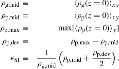 $$ \begin{aligned} \rho _{\rm g,mid}&\equiv&\langle \rho _{\rm g}(z=0) \rangle _{xy}\\ \rho _{\rm p,mid}&\equiv&\langle \rho _{\rm p}(z=0) \rangle _{xy}\\ \rho _{\rm p,max}&\equiv&\mathrm{max}[\langle \rho _{\rm p}(z=0) \rangle _y]\\ \rho _{\rm p,dev}&\equiv&\rho _{\rm p,max} - \rho _{\rm p,mid}\\ \epsilon _{\rm SI}&\equiv&\frac{1}{\rho _{\rm g,mid}} \left( \rho _{\rm p,mid} + \frac{\rho _{\rm p,dev}}{2} \right) ,\end{aligned} $$