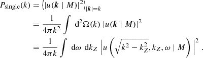 $$ \begin{aligned} P_\text{single}(k)&= \left\langle |u(\boldsymbol{k} \mid M)|^2\right\rangle _{|\boldsymbol{k}| = k}\nonumber \\&= \frac{1}{4\pi k^2} \int \text{ d}^2\Omega (k)\;|u(\boldsymbol{k} \mid M)|^2 \\ &= \frac{1}{4\pi k} \int \text{ d}\omega \,\text{ d}k_Z\;\Big |u\left(\sqrt{k^2 - k_Z^2}, k_Z, \omega \mid M\right)\Big |^2 \;. \end{aligned} $$