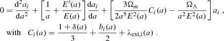 $$ \begin{aligned} 0&=\frac{\!\mathrm{d} ^2 a_i}{\!\mathrm{d} a^2} + \left[\frac{1}{a} + \frac{E^{\prime }(a)}{E(a)}\right]\frac{\!\mathrm{d} a_i}{\!\mathrm{d} a} + \left[\frac{3\Omega _m}{2a^5E^2(a)}C_i(a) - \frac{\Omega _\Lambda }{a^2E^2(a)}\right]a_i \;,\nonumber \\&\text{ with} \;\;\; C_i(a) = \frac{1+\delta (a)}{3} + \frac{b_i(a)}{2} + \lambda _\mathrm{ext,i} (a) \;. \end{aligned} $$