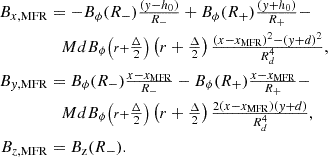 $$ \begin{aligned} B_{x,\mathrm{MFR} }&=-B_\phi (R_-)\tfrac{(y-h_0)}{R_-} + B_\phi (R_+)\tfrac{(y+h_0)}{R_+} - \nonumber \\&\quad MdB_\phi {\scriptstyle \left(r+\tfrac{\Delta }{2}\right)}\left(r+\tfrac{\Delta }{2}\right)\tfrac{(x-x_{\mathrm{MFR} })^2-(y+d)^2}{R_d^4} ,\nonumber \\ B_{y,\mathrm{MFR} }&= B_\phi (R_-)\tfrac{x-x_{\mathrm{MFR} }}{R_-} - B_\phi (R_+)\tfrac{x-x_{\mathrm{MFR} }}{R_+}-\nonumber \\&\quad MdB_\phi {\scriptstyle \left(r+\tfrac{\Delta }{2}\right)}\left(r+\tfrac{\Delta }{2}\right)\tfrac{2(x-x_{\mathrm{MFR} })(y+d)}{R_d^4} , \nonumber \\ B_{z,\mathrm{MFR} }&= B_{\text{z}}(R_-). \end{aligned} $$